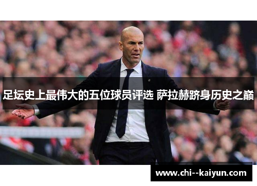 足坛史上最伟大的五位球员评选 萨拉赫跻身历史之巅 足坛史上最伟大的五位球员评选 萨拉赫跻身历史之巅