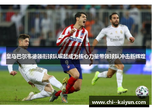 皇马巴尔韦德领衔球队崛起成为核心力量带领球队冲击新辉煌